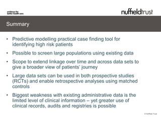 Summary

• Predictive modelling practical case finding tool for
  identifying high risk patients
• Possible to screen large populations using existing data
• Scope to extend linkage over time and across data sets to
  give a broader view of patients’ journey
• Large data sets can be used in both prospective studies
  (RCTs) and enable retrospective analyses using matched
  controls
• Biggest weakness with existing administrative data is the
  limited level of clinical information – yet greater use of
  clinical records, audits and registries is possible
                                                               © Nuffield Trust
 