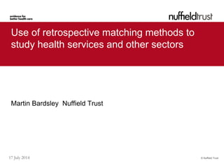 © Nuffield Trust17 July 2014
Use of retrospective matching methods to
study health services and other sectors
Martin Bardsley Nuffield Trust
 
