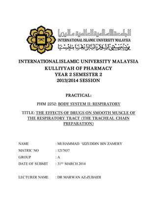 INTERNATIONALISLAMIC UNIVERSITY MALAYSIA
KULLIYYAH OF PHARMACY
YEAR 2 SEMESTER 2
2013/2014 SESSION
PRACTICAL:
PHM 2252: BODY SYSTEM II: RESPIRATORY
TITLE: THE EFFECTS OF DRUGS ON SMOOTH MUSCLE OF
THE RESPIRATORY TRACT (THE TRACHEAL CHAIN
PREPARATION)
NAME : MUHAMMAD ‘IZZUDDIN BIN ZAMERY
MATRIC NO : 1217637
GROUP : A
DATE OF SUBMIT : 31ST MARCH 2014
LECTURER NAME : DR MARWAN AZ-ZUBAIDI
 