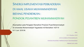 SINERGIIMPLEMENTASIPERKADERAN
DI AMAL USAHAMUHAMMADIYAH
BIDANG PENDIDIKAN :
PONDOK PESANTREN MUHAMMADIYAH
Disampaikan pada Pengajian Ramadhan Pimpinan Pusat Muhammadiyah
Di Universitas Muhammadiyah Yogyakarta 4-6 Ramadhan 1437 H/
9-11 Juni 2016 M.
Oleh:
Dr. H. Masykuri,M.Ed
KETUALEMBAGA PENGEMBANGAN
PONDOK PESANTREN PIMPINANPUSATMUHAMMADIAH
PERIODE2015-2020
 