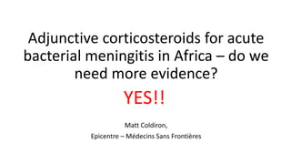 Adjunctive corticosteroids for acute
bacterial meningitis in Africa – do we
need more evidence?
Matt Coldiron,
Epicentre – Médecins Sans Frontières
YES!!
 