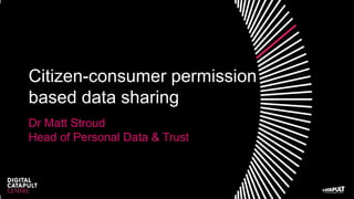 Citizen-consumer permission
based data sharing
Dr Matt Stroud
Head of Personal Data & Trust
 