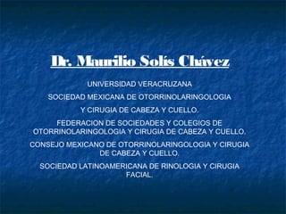 Dr. Maurilio Solís Chávez 
UNIVERSIDAD VERACRUZANA 
SOCIEDAD MEXICANA DE OTORRINOLARINGOLOGIA 
Y CIRUGIA DE CABEZA Y CUELLO. 
FEDERACION DE SOCIEDADES Y COLEGIOS DE 
OTORRINOLARINGOLOGIA Y CIRUGIA DE CABEZA Y CUELLO. 
CONSEJO MEXICANO DE OTORRINOLARINGOLOGIA Y CIRUGIA 
DE CABEZA Y CUELLO. 
SOCIEDAD LATINOAMERICANA DE RINOLOGIA Y CIRUGIA 
FACIAL. 
 