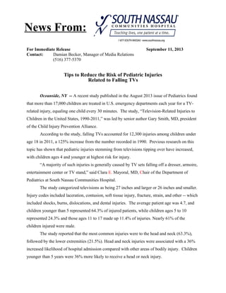 For Immediate Release September 11, 2013
Contact: Damian Becker, Manager of Media Relations
(516) 377-5370
Tips to Reduce the Risk of Pediatric Injuries
Related to Falling TVs
Oceanside, NY -- A recent study published in the August 2013 issue of Pediatrics found
that more than 17,000 children are treated in U.S. emergency departments each year for a TV-
related injury, equaling one child every 30 minutes. The study, “Television-Related Injuries to
Children in the United States, 1990-2011,” was led by senior author Gary Smith, MD, president
of the Child Injury Prevention Alliance.
According to the study, falling TVs accounted for 12,300 injuries among children under
age 18 in 2011, a 125% increase from the number recorded in 1990. Previous research on this
topic has shown that pediatric injuries stemming from televisions tipping over have increased,
with children ages 4 and younger at highest risk for injury.
“A majority of such injuries is generally caused by TV sets falling off a dresser, armoire,
entertainment center or TV stand,” said Clara E. Mayoral, MD, Chair of the Department of
Pediatrics at South Nassau Communities Hospital.
The study categorized televisions as being 27 inches and larger or 26 inches and smaller.
Injury codes included laceration, contusion, soft tissue injury, fracture, strain, and other -- which
included shocks, burns, dislocations, and dental injuries. The average patient age was 4.7, and
children younger than 5 represented 64.3% of injured patients, while children ages 5 to 10
represented 24.3% and those ages 11 to 17 made up 11.4% of injuries. Nearly 61% of the
children injured were male.
The study reported that the most common injuries were to the head and neck (63.3%),
followed by the lower extremities (21.5%). Head and neck injuries were associated with a 36%
increased likelihood of hospital admission compared with other areas of bodily injury. Children
younger than 5 years were 36% more likely to receive a head or neck injury.
News From:
 