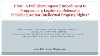 DRM: A Publisher-Imposed Impediment to 
Progress, or a Legitimate Defense of 
Publisher/Author Intellectual Property Rights? 
J IM DOOLEY (UNIVERSITY OF CALIFORNIA / MERCED) 
ZAC ROLNIK (NOW PUBLISHERS) 
ADAM CHESLER (BUSINESS EXPERT PRESS / MOMENTUM PRESS) 
DAVID PARKER (ALEXANDER STREET PRESS) 
2014 Charleston Conference 
 