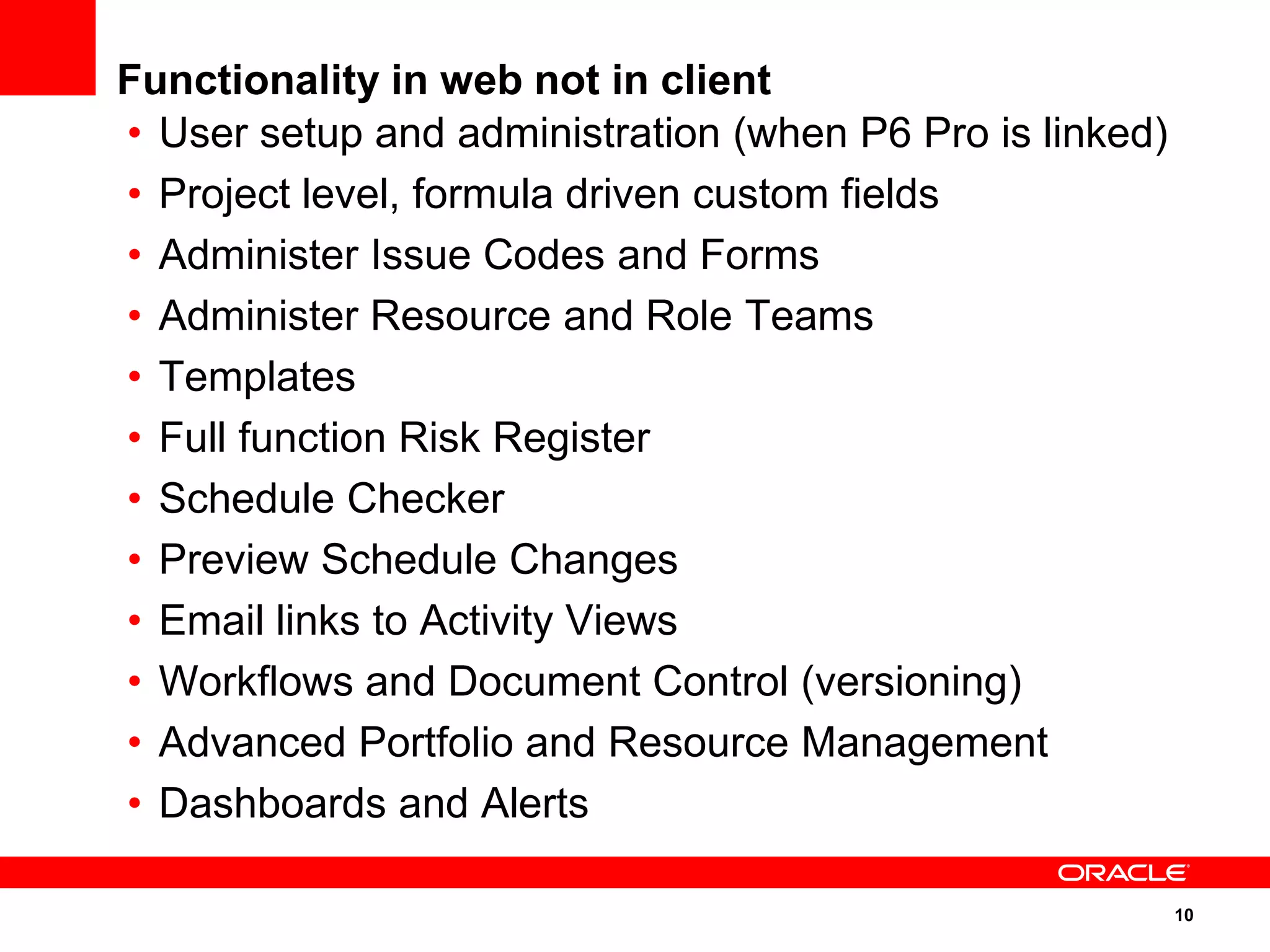 Functionality in web not in client
• User setup and administration (when P6 Pro is linked)
• Project level, formula driven custom fields
• Administer Issue Codes and Forms
• Administer Resource and Role Teams
• Templates
• Full function Risk Register
• Schedule Checker
• Preview Schedule Changes
• Email links to Activity Views
• Workflows and Document Control (versioning)
• Advanced Portfolio and Resource Management
• Dashboards and Alerts

                                                          10
 