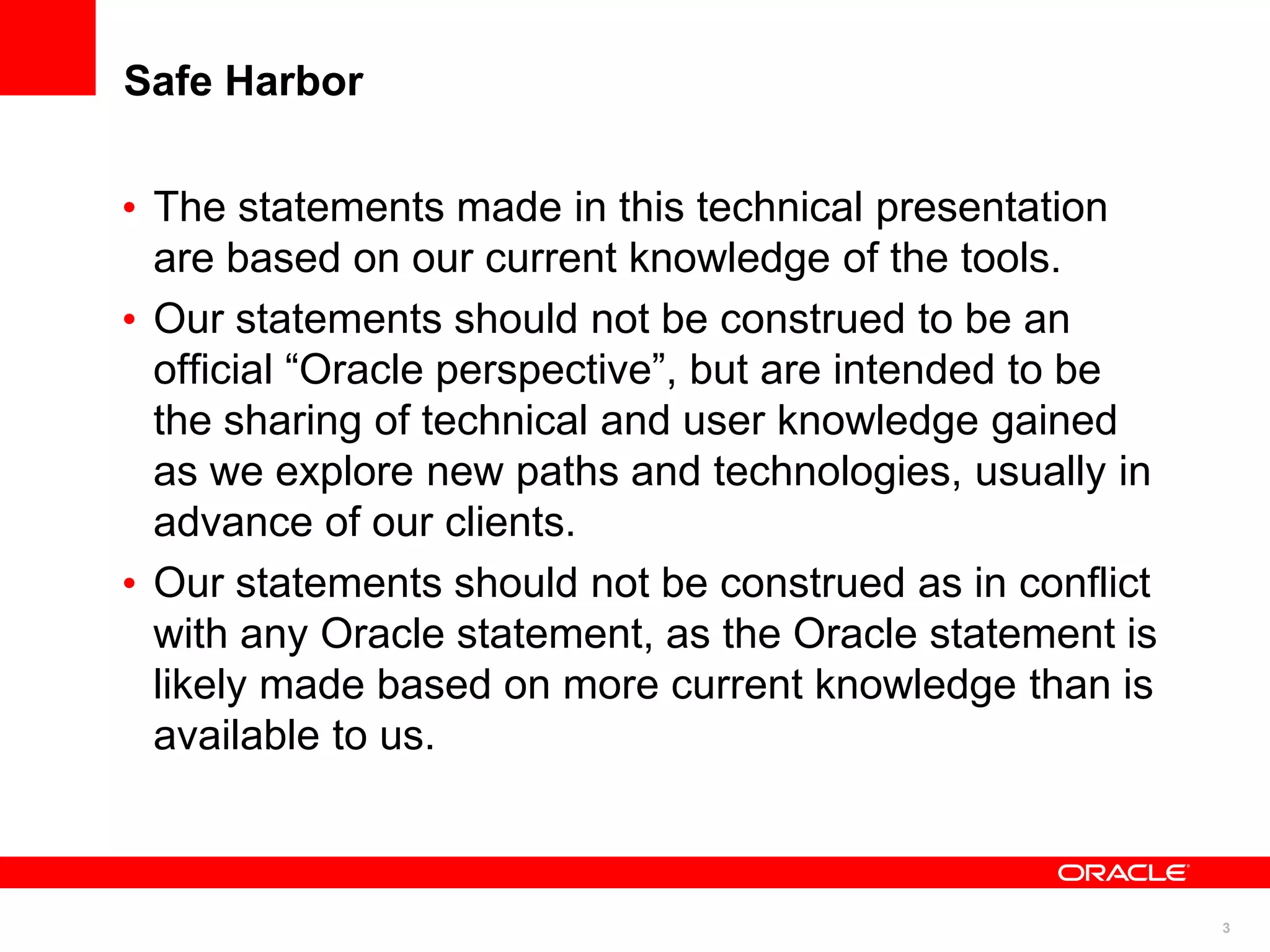 Safe Harbor

• The statements made in this technical presentation
  are based on our current knowledge of the tools.
• Our statements should not be construed to be an
  official “Oracle perspective”, but are intended to be
  the sharing of technical and user knowledge gained
  as we explore new paths and technologies, usually in
  advance of our clients.
• Our statements should not be construed as in conflict
  with any Oracle statement, as the Oracle statement is
  likely made based on more current knowledge than is
  available to us.



                                                          3
 