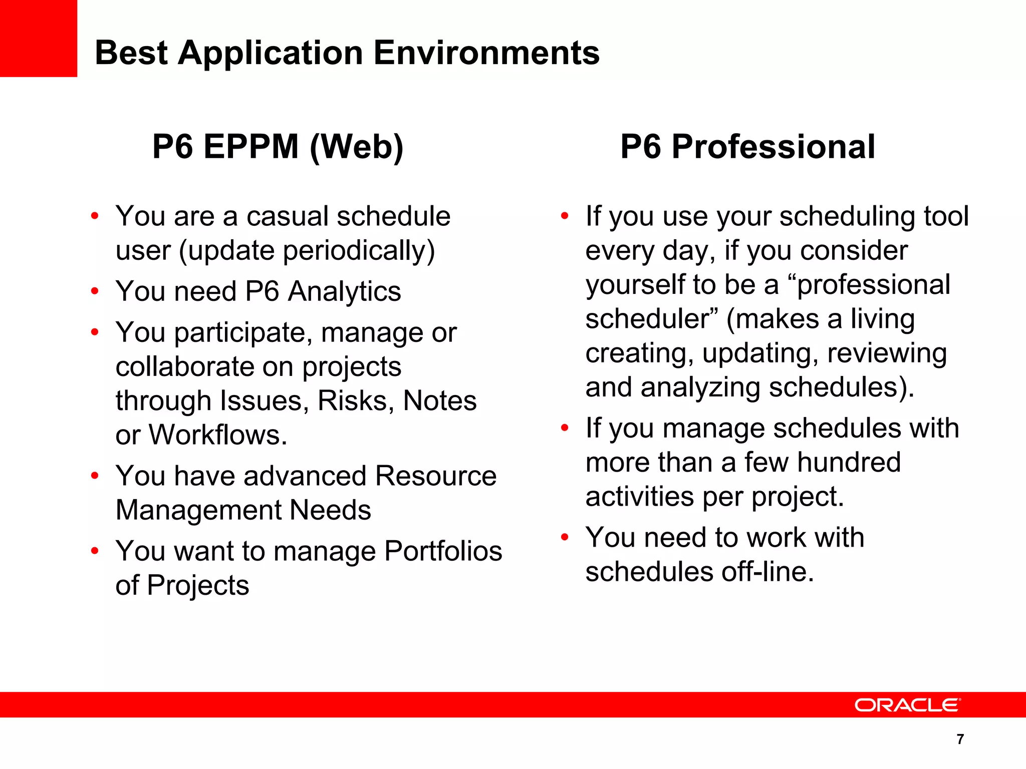 Best Application Environments

    P6 EPPM (Web)                     P6 Professional
• You are a casual schedule       • If you use your scheduling tool
  user (update periodically)        every day, if you consider
• You need P6 Analytics             yourself to be a “professional
• You participate, manage or        scheduler” (makes a living
  collaborate on projects           creating, updating, reviewing
  through Issues, Risks, Notes      and analyzing schedules).
  or Workflows.                   • If you manage schedules with
• You have advanced Resource        more than a few hundred
  Management Needs                  activities per project.
• You want to manage Portfolios   • You need to work with
  of Projects                       schedules off-line.




                                                                 7
 