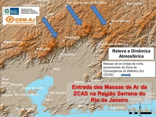 Relevo e Dinâmica
                    Atmosférica
           Massas de ar vindas de norte,
           provenientes da Zona de
           Convergência do Atlântico Sul
           (ZCAS)



Entrada das Massas de Ar da
ZCAS na Região Serrana do
       Rio de Janeiro
 