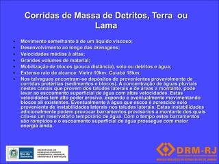 Corridas de Massa de Detritos, Terra ou
                     Lama
•   Movimento semelhante à de um líquido viscoso;
•   Desenvolvimento ao longo das drenagens;
•   Velocidades médias à altas;
•   Grandes volumes de material;
•   Mobilização de blocos (pouca distância), solo ou detritos e água;
•   Extenso raio de alcance: Vieira 10km; Cuiabá 18km;
•   Nos talvegues encontram-se depósitos de provenientes provavelmente de
    corridas pretéritas (sedimentos e blocos). A concentração de águas pluviais
    nestes canais que provem dos taludes laterais e de áreas a montante, pode
    levar ao escoamento superficial de água com altas velocidades. Estas
    velocidades tem alto poder erosivo, expondo e eventualmente movimentando
    blocos ali existentes. Eventualmente à água que escoa é acrescido solo
    proveniente de instabilidades laterais nos taludes laterais. Estas instabilidades
    adicionalmente podem provocar barramentos provisórios a montante dos quais
    cria-se um reservatório temporário de água. Com o tempo estes barramentos
    são rompidos e o escoamento superficial de água prossegue com maior
    energia ainda.
 