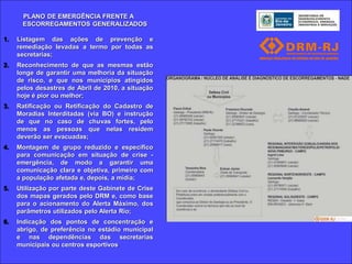 PLANO DE EMERGÊNCIA FRENTE A
      ESCORREGAMENTOS GENERALIZADOS

1.   Listagem das ações de prevenção e
     remediação levadas a termo por todas as
     secretarias;
2.   Reconhecimento de que as mesmas estão
     longe de garantir uma melhoria da situação
     de risco, e que nos municípios atingidos
     pelos desastres de Abril de 2010, a situação
     hoje é pior ou melhor;
3.   Ratificação ou Retificação do Cadastro de
     Moradias Interditadas (via BO) e instrução
     de que no caso de chuvas fortes, pelo
     menos as pessoas que nelas residem
     deverão ser evacuadas;
4.   Montagem de grupo reduzido e específico
     para comunicação em situação de crise -
     emergência, de modo a garantir uma
     comunicação clara e objetiva, primeiro com
     a população afetada e, depois, a mídia;
5.   Utilização por parte deste Gabinete de Crise
     dos mapas gerados pelo DRM e, como base
     para o acionamento do Alerta Máximo, dos
     parâmetros utilizados pelo Alerta Rio;
6.   Indicação dos pontos de concentração e
     abrigo, de preferência no estádio municipal
     e nas dependências das secretarias
     municipais ou centros esportivos.
 
