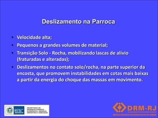 Deslizamento na Parroca

• Velocidade alta;
• Pequenos a grandes volumes de material;
• Transição Solo - Rocha, mobilizando lascas de alívio
  (fraturadas e alteradas);
• Deslizamentos no contato solo/rocha, na parte superior da
  encosta, que promovem instabilidades em cotas mais baixas
  a partir da energia do choque das massas em movimento.
 