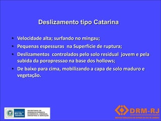 Deslizamento tipo Catarina

• Velocidade alta; surfando no mingau;
• Pequenas espessuras na Superfície de ruptura;
• Deslizamentos controlados pelo solo residual jovem e pela
  subida da poropressao na base dos hollows;
• De baixo para cima, mobilizando a capa de solo maduro e
  vegetação.
 