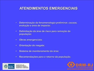 ATENDIMENTOS EMERGENCIAIS


•   Determinação da fenomenologia preliminar, causas,
    evolução e área de impacto;

•   Delimitação da área de risco para remoção da
    população;

•   Obras emergenciais;

•   Orientação do resgate;

•   Sistema de monitoramento da área;

•   Recomendações para o retorno da população.
 