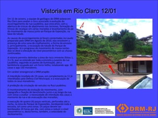 Vistoria em Rio Claro 12/01
Em 12 de Janeiro, a equipe de geólogos do DRM esteve em
Rio Claro para avaliar o risco associado à evolução do
escorregamento da rua Laudelina, que está ativo, com a
abertura de trincas de abatimento nos terrenos, formação de
trincas de recalque em várias moradias e levantamento do pé
do movimento de massa junto ao Parque de Exposição, na
base do talude.
As causas do escorregamento já foram comentadas no Laudo
preparado pelo DRM em Agosto de 2010; elas envolvem a
presença de uma zona de cisalhamento, a forma da encosta
e, principalmente, a escavação do talude do Parque de
Exposição. Já o progresso do movimento de massa nestes
dias se deve à elevação do nível piezométrico com as chuvas
continuadas.
A vistoria permitiu delimitar a área de risco iminente (fotos 1,
2 e 3), que se estende por toda a encosta a jusante da rua
Laudelina, seguindo os postes de iluminação, até a
benfeitoria ocupada por um Ferro Velho, totalizando app. 30
casas e app 150 moradores.
Em caráter emergencial o DRM propõe:
A Interdição imediata de 19 casas, em complemento às 11 já
interditadas pela Defesa Civil Municipal, e a evacuação de
todos os seus moradores;
A proibição da circulação de veículos na Rua Laudelina;
O monitoramento da evolução do movimento, com
topografia e fixação de benchmarks junto e ao longo da rua,
com vistas a avaliar a necessidade de interdição das casas a
montante da rua e de evacuação das moradias;
a execução de quatro (4) poços verticais, perfurados até a
rocha, na área do Parque de Exposições, bordejando toda a
encosta, tal como uma coroa. Os poços devem ser
bombeados 24 horas por dia, com vistas a reduzir o nível
piezomètrico e, desta forma, também, a velocidade do
deslizamento;
 
