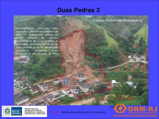 Duas Pedras 3
                                                                      Vistoria Preliminar Emergencial
Escorregamento      provocado      pela
saturação e redução da resistência do
solo. O deslizamento ocorreu na
porção     côncava      da     encosta,
estendendo-se até a rua próxima ao
rio Bengala. Nenhuma casa da rua de
baixo, próxima ao rio, foi afetada pelo
movimento,      entretanto,       estas
encontram-se em situação de risco
iminente .




                                                                                     Foto: 155 FR

                                          Delimitação preliminar de risco iminente
 