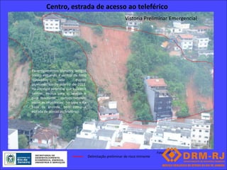 Centro, estrada de acesso ao teleférico
                                                              Vistoria Preliminar Emergencial




Escorregamentos planares antigos
(canto esquerdo e central da foto)
reativados       pelo        evento
pluviométrico de janeiro de 2011.
Há um risco potencial que a cicatriz
central evolua para as laterais e
para montante, comprometendo
assim as residências no topo e na
base da encosta, bem como a
estrada de acesso ao teleférico.




                                                                                  Foto: 0580 FR
                                       Delimitação preliminar de risco iminente
 