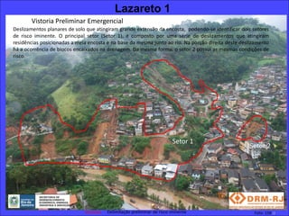 Lazareto 1
       Vistoria Preliminar Emergencial
Deslizamentos planares de solo que atingiram grande extensão da encosta, podendo-se identificar dois setores
de risco iminente. O principal setor (Setor 1), é composto por uma série de deslizamentos que atingiram
residências posicionadas a meia encosta e na base da mesma junto ao rio. Na porção direita deste deslizamento
há a ocorrência de blocos encaixados na drenagem. Da mesma forma, o setor 2 possui as mesmas condições de
risco.




                                                                        Setor 1
                                                                                                    Setor 2




                                        Delimitação preliminar de risco iminente                      Foto: 158 JJ
 