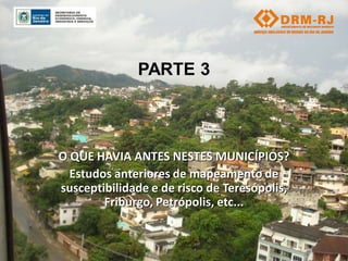 PARTE 3



O QUE HAVIA ANTES NESTES MUNICÍPIOS?
  Estudos anteriores de mapeamento de
susceptibilidade e de risco de Teresópolis,
        Friburgo, Petrópolis, etc...
 