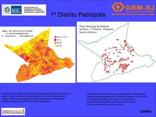 1º Distrito Petrópolis




Legenda: Mapa elaborado a partir da integração temática dos mapas de    Legenda: O Mapa de Risco, que compreende a integração do
estado natural: regiões (probabilidade inicial anual de acidentes por   Mapa de Suscetibilidade com o Mapa de Padrões Construtivos
região), declividade, vegetação, domínios geológicos e drenagem         (vulnerabilidade das construções) e informação de
natural; através de algorítimo da Teoria Bayesiana.                     vulnerabilidade temporal, permitiu a identificação de
                                                                        aproximadamente 96 setores de risco.


                                                                                                                          (2006)
 