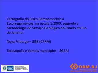 Cartografia do Risco Remanescente a
Escorregamentos, na escala 1:2000, segundo a
Metodologia do Serviço Geológico do Estado do Rio
de Janeiro.

Nova Friburgo – SGB (CPRM)

Teresópolis e demais municípios - SGERJ
 