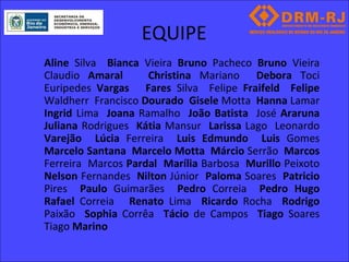 EQUIPE
Aline Silva Bianca Vieira Bruno Pacheco Bruno Vieira
Claudio Amaral      Christina Mariano Debora Toci
Euripedes Vargas Fares Silva Felipe Fraifeld Felipe
Waldherr Francisco Dourado Gisele Motta Hanna Lamar
Ingrid Lima Joana Ramalho João Batista José Araruna
Juliana Rodrigues Kátia Mansur Larissa Lago Leonardo
Varejão Lúcia Ferreira Luis Edmundo Luis Gomes
Marcelo Santana Marcelo Motta Márcio Serrão Marcos
Ferreira Marcos Pardal Marília Barbosa Murillo Peixoto
Nelson Fernandes Nilton Júnior Paloma Soares Patricio
Pires Paulo Guimarães Pedro Correia Pedro Hugo
Rafael Correia Renato Lima Ricardo Rocha Rodrigo
Paixão Sophia Corrêa Tácio de Campos Tiago Soares
Tiago Marino
 