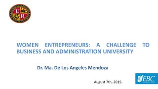 Dr. Ma. De Los Angeles Mendoza
WOMEN ENTREPRENEURS: A CHALLENGE TO
BUSINESS AND ADMINISTRATION UNIVERSITY
August 7th, 2015.
 