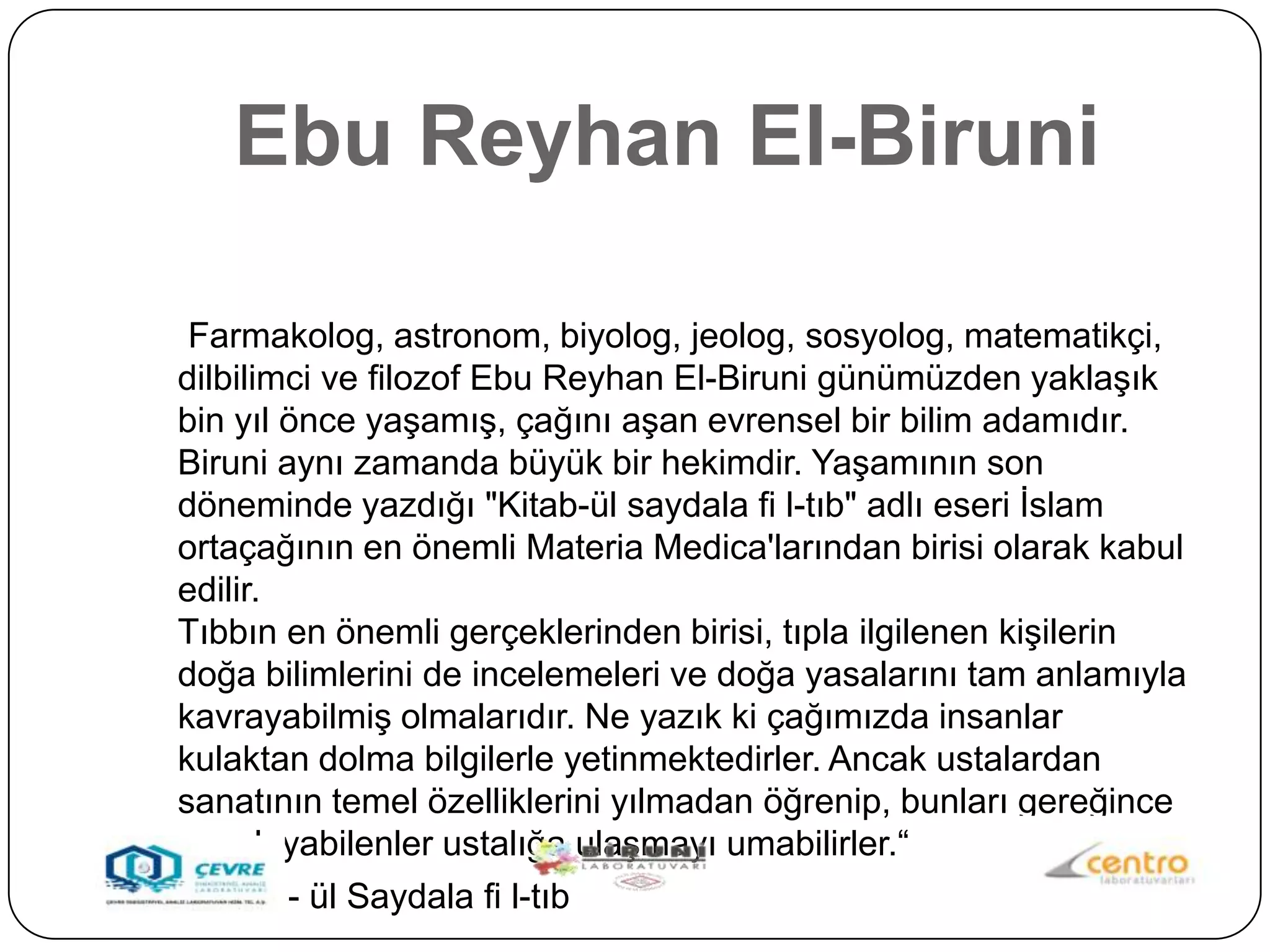 Ebu Reyhan El-Biruni

 Farmakolog, astronom, biyolog, jeolog, sosyolog, matematikçi,
dilbilimci ve filozof Ebu Reyhan El-Biruni günümüzden yaklaĢık
bin yıl önce yaĢamıĢ, çağını aĢan evrensel bir bilim adamıdır.
Biruni aynı zamanda büyük bir hekimdir. YaĢamının son
döneminde yazdığı "Kitab-ül saydala fi l-tıb" adlı eseri Ġslam
ortaçağının en önemli Materia Medica'larından birisi olarak kabul
edilir.
Tıbbın en önemli gerçeklerinden birisi, tıpla ilgilenen kiĢilerin
doğa bilimlerini de incelemeleri ve doğa yasalarını tam anlamıyla
kavrayabilmiĢ olmalarıdır. Ne yazık ki çağımızda insanlar
kulaktan dolma bilgilerle yetinmektedirler. Ancak ustalardan
sanatının temel özelliklerini yılmadan öğrenip, bunları gereğince
uygulayabilenler ustalığa ulaĢmayı umabilirler.“
 Kitab - ül Saydala fi l-tıb
 