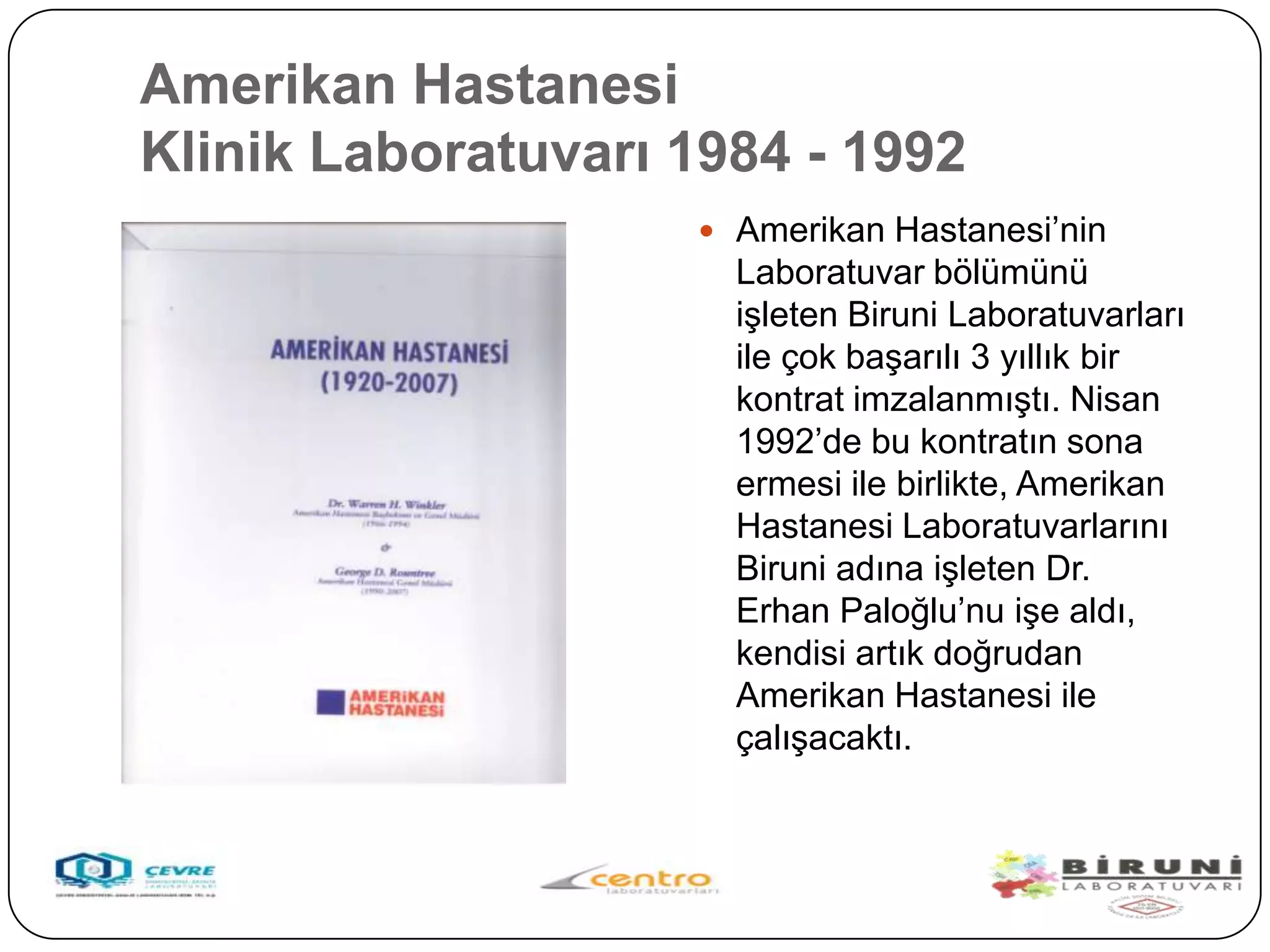 Amerikan Hastanesi
Klinik Laboratuvarı 1984 - 1992
                     Amerikan Hastanesi’nin
                      Laboratuvar bölümünü
                      iĢleten Biruni Laboratuvarları
                      ile çok baĢarılı 3 yıllık bir
                      kontrat imzalanmıĢtı. Nisan
                      1992’de bu kontratın sona
                      ermesi ile birlikte, Amerikan
                      Hastanesi Laboratuvarlarını
                      Biruni adına iĢleten Dr.
                      Erhan Paloğlu’nu iĢe aldı,
                      kendisi artık doğrudan
                      Amerikan Hastanesi ile
                      çalıĢacaktı.
 
