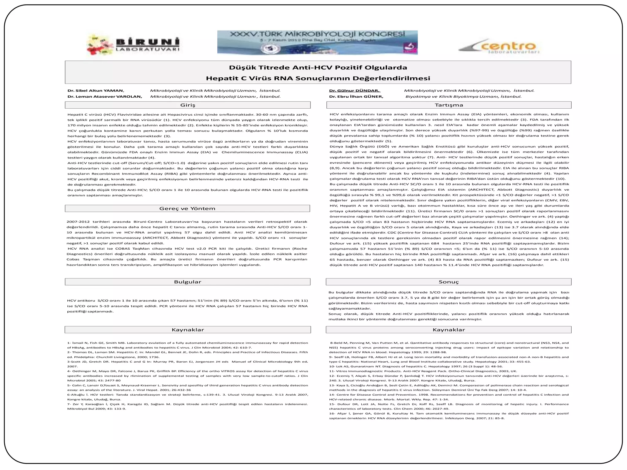 Düşük Titrede Anti-HCV Pozitif Olgularda
                                                                            Hepatit C Virüs RNA Sonuçlarının Değerlendirilmesi
Dr. Sibel Altun YAMAN,                          Mikrobiyoloji ve Klinik Mikrobiyoloji Uzmanı, İstanbul.                              Dr. Gülnur DÜNDAR,                       Mikrobiyoloji ve Klinik Mikrobiyoloji Uzmanı, İstanbul.
Dr. Leman Atasever VAROLAN,                     Mikrobiyoloji ve Klinik Mikrobiyoloji Uzmanı , İstanbul.                             Dr. Ebru İlhan GÜNER,                     Biyokimya ve Klinik Biyokimya Uzmanı, İstanbul.

                                                               Giriş                                                                                                                           Tartışma
Hepatit C virüsü (HCV) Flaviviridae ailesine ait Hepacivirus cinsi içinde sınıflanmaktadır. 30-60 nm çapında zarflı,                 HCV enfeksiyonlarını tarama amaçlı olarak Enzim Immun Assay (EIA) yöntemleri, ekonomik olması, kullanım
tek iplikli pozitif sarmallı bir RNA virüsüdür (1). HCV enfeksiyonu tüm dünyada yaygın olarak izlenmekte olup,                       kolaylığı, yinelenebilirliği ve    otomatize olması sebebiyle ile sıklıkla tercih edilmektedir (3). FDA tarafından ilk
170 milyon insanın enfekte olduğu tahmin edilmektedir (2). Enfekte kişilerin % 55-85’inde enfeksiyon kronikleşir.                    onaylanan EIA’lardan günümüzde kullanılan 3. nesil EIA’lara                 kadar önemli aşamalar kaydedilmiş ve yüksek
HCV çoğunlukla kontamine kanın perkutan yolla teması sonucu bulaşmaktadır. Olguların % 10’luk kısmında                               duyarlılık ve özgüllüğe ulaşılmıştır. Son derece yüksek duyarlılık (%97-99) ve özgüllüğe (%99) rağmen özellikle
herhangi bir bulaş yolu belirlenememektedir (3).                                                                                     düşük prevalansa sahip toplumlarda (% 10) yalancı pozitiflik hızının yüksek olması bir doğrulama testine gerek
HCV enfeksiyonlarının laboratuvar tanısı, hasta serumunda virüse özgü antikorların ya da doğrudan vireminin                          olduğunu göstermektedir (5).
gösterilmesi ile konulur. Daha çok tarama amaçlı kullanılan çok sayıda anti-HCV testleri farklı duyarlılıkta                         Dünya Sağlık Örgütü (DSÖ) ve Amerikan Sağlık Enstitüsü gibi kuruluşlar anti-HCV sonucunun yüksek pozitif,
olabilmektedir. Günümüzde FDA onaylı Enzim Immun Assay (EIA) ve                       Chemiluminescence Immunassay (CLIA)            düşük   pozitif ve negatif      olarak   bildirilmesini   önermektedir      (6).    Ülkemizde ise tüm   merkezler tarafından
testleri yaygın olarak kullanılmaktadır (4).                                                                                         uygulanan ortak bir tanısal algoritma yoktur (7). Anti- HCV testlerinde düşük pozitif sonuçlar, hastalığın erken
Anti-HCV testlerinde cut-off (Serum/Cut-off; S/CO=1.0) değerine yakın pozitif sonuçların elde edilmesi rutin tanı                    evresinde (pencere dönemi) veya geçirilmiş HCV enfeksiyonunda antikor düzeyinin düşmesi ile ilgili olabilir
laboratuvarları için ciddi sorunlar doğurmaktadır. Bu değerlerin çoğunun yalancı pozitif olma olasılığına karşı                      (8,9). Ancak bu değerlerin çoğunun yalancı pozitif sonuç olduğu bildirilmektedir. EIA ile alınan bu sonuçlar RIBA
sonuçların Recombinant ImmunoBlot Assay (RIBA) gibi yöntemlerle doğrulanması önerilmektedir. Ayrıca anti-                            yöntemi ile doğrulanabilir ancak bu yöntemle de kuşkulu (indetermine) sonuç alınabilmektedir (4). Yapılan
HCV pozitifliği akut, kronik veya geçirilmiş enfeksiyonun belirlenmesinde yetersiz kaldığından HCV-RNA testi ile                     çalışmalar doğrulama testi olarak HCV RNA’nın tanısal değerinin RIBA’dan üstün olduğunu göstermektedir (10).
de doğrulanması gerekmektedir.                                                                                                       Bu çalışmada düşük titrede Anti-HCV SC/O oranı 1 ile 10 arasında bulunan olgularda HCV-RNA testi ile pozitiflik
Bu çalışmada düşük titrede Anti-HCV; S/CO oranı 1 ile 10 arasında bulunan olgularda HCV-RNA testi ile pozitiflik                     oranının saptanması amaçlanmıştır. Çalıştığımız EIA sistemin (ARCHITECT, Abbott Diagnostic) duyarlılık ve
oranının saptanması amaçlanmıştır.                                                                                                   özgüllüğü sırasıyla % 99,1 ve %99,6 olarak verilmektedir. Kit prospektüsünde <1 S/CO değerler negatif, >1 S/CO
                                                                                                                                     değerler   pozitif olarak nitelenmektedir. Sınır değere yakın pozitifliklerin, diğer viral enfeksiyonların (CMV, EBV,
                                                                                                                                     HIV, Hepatit A ve B virüsü) varlığı, bazı otoimmun hastalıklar, kısa süre önce aşı ve ileri yaş gibi durumlarda
                                                     Gereç ve Yöntem                                                                 ortaya çıkabileceği bildirilmektedir (11). Üretici firmanın SC/0 oranı >1 sonuçları pozitif olarak raporlanmasını
                                                                                                                                     önermesine rağmen farklı cut-off değerleri baz alınarak çeşitli çalışmalar yapılmıştır. Oethinger ve ark. (4) yaptığı
2007-2012 tarihleri arasında Biruni-Centro Laboratuvarı’na                başvuran hastaların verileri retrospektif       olarak     çalışmada S/CO <5 olan 83 hastanın hiçbirinde HCV RNA saptamamışlardır. Ecemiş ve arkadaşları (12) en iyi
değerlendirildi. Çalışmamıza daha önce hepatit C tanısı almamış, rutin tarama sırasında Anti-HCV S/CO oranı 1-                       duyarlılık ve özgüllüğün S/CO oranı 5 olarak alındığında, Kaya ve arkadaşları (13) ise 3.7 olarak alındığında elde
10 arasında     bulunan    ve HCV-RNA analizi yapılmış 57 olgu              dahil   edildi. Anti HCV analizi kemilüminesan           edildiğini ifade etmişlerdir. CDC (Centre for Disease Control) CLIA yöntemi ile çalışılan ve S/CO oranı >8 olan anti
mikropartikül enzim immunoassay (ARCHITECT, Abbott Diagnostic) yöntemi ile yapıldı. S/CO oranı <1                       sonuçlar     HCV sonuçlarında ek testlere gereksinim olmadan pozitif olarak rapor edilmesini önermesine rağmen (14);
negatif, >1 sonuçlar pozitif olarak kabul edildi.                                                                                    Dufour ve ark. (15) yüksek pozitiflik saptanan 684            hastanın 25’inde RNA pozitifliği saptayamamışlardır. Bizim
HCV RNA analizi ise COBAS TaqMan cihazında HCV test v2.0 PCR kiti ile çalışıldı. Üretici firmanın (Roche                             çalışmamızda 57 hastanın 51’inin (% 89) S/CO oranının <5; 6’sın da (% 11) ise S/CO oranının 5-10 arasında
Diagnostics) önerileri doğrultusunda nükleik asit izolasyonu manuel olarak yapıldı. İzole edilen nükleik asitler                     olduğu görüldü. Bu hastaların hiç birinde RNA pozitifliği saptanmadı. Afşar ve ark. (16) çalışmaya dahil ettikleri
Cobas   Taqman      cihazında     çoğaltıldı.   Bu   amaçla   üretici   firmanın    önerileri   doğrultusunda   PCR   karışımları    65 hastada, benzer olarak Oethinger ve ark. (4) 83 hasta da RNA pozitifliği saptamazken; Dufour ve ark. (15)
hazırlandıktan sonra ters transkripsiyon, amplifikasyon ve hibridizasyon işlemleri uygulandı.                                        düşük titrede anti HCV pozitif saptanan 140 hastanın % 11.4’ünde HCV RNA pozitifliği saptamışlardır.




                                                           Bulgular                                                                                                                              Sonuç

                                                                                                                                     Bu bulgular dikkate alındığında düşük titrede S/CO oranı saptandığında RNA ile doğrulama yapmak için                       bazı
                                                                                                                                     çalışmalarda önerilen S/CO oranı 3.7, 5 ya da 8 gibi bir değer belirlemek için şu an için bir ortak görüş olmadığı
HCV antikoru S/CO oranı 1 ile 10 arasında çıkan 57 hastanın; 51’inin (% 89) S/CO oranı 5’in altında, 6’sının (% 11)
                                                                                                                                     görülmektedir. Bizim verilerimiz de, hasta sayımızın nispeten kısıtlı olması sebebiyle bir cut-off oluşturmaya katkı
ise S/CO oranı 5-10 arasında tespit edildi. PCR yöntemi ile HCV RNA çalışılan 57 hastanın hiç birinde HCV RNA
                                                                                                                                     sağlayamamaktadır.
pozitifliği saptanmadı.
                                                                                                                                     Sonuç olarak, düşük titrede Anti-HCV pozitifliklerinde, yalancı pozitiflik oranının yüksek olduğu hatırlanarak
                                                                                                                                     mutlaka ikinci bir yöntemle doğrulanması gerektiği sonucuna varılmıştır.


                                                          Kaynaklar                                                                                                                            Kaynaklar

1- İsmail N, Fish GE, Smith MB. Laboratory evulation of a fully automated chemiluminescence immunoassay for rapid detection          8-Beld M, Penning M, Van Putten M, et al. Qantitative antibody responses to structural (core) and nonstructural (NS3, NS4, and
of HBsAg, antibodies to HBsAg and antibodies to hepatitis C virus. J Clin Microbiol 2004; 42: 610-7.                                 NS5) hepatitis C virus proteins among seroconverting injecting drug users: impact of epitope variation and relationship to
2- Thomas DL, Laman SM. Hepatitis C. In: Mandel GL, Bennet JE, Dolin R, eds. Principles and Practice of Infectious Diseases. Fifth   detection of HCV RNA in blood. Hepatology 1999; 29: 1288-98.
ed. Phidelphia: Churchill Livingstone, 2000; 1736.                                                                                   9- Seeff LB, Holinger FB, Albert HJ et al. Long term mortality and morbidity of transfusion-associated non-A non-B hepatitis and
3-Scott JD, Gretch DR. Hepatitis C and G In: Murray PR, Baron EJ, Jorgensen JH eds         Manuel of Clinical Microbiology 9th ed.   type C hepatitis: National Heart, Lung and Blood Institute collaborative study. Hepatology 2001; 33: 455-63.
2007.                                                                                                                                10- Lok AS, Gunaratnam NT. Diagnosis of hepatitis C. Hepatology 1997; 26 (3 Suppl 1): 48-56.
4- Oethinger M, Mayo DR, Falcone J, Barua PK, Griffith BP Efficiency of the ortho VITROS assay for detection of hepatitis C virus
                                                         .                                                                           11- Vitros Immunodiagnostic Products. Anti-HCV Reagent Pack. Ortho-Clinical Diagnostics, 2003, UK.
specific antibodies increased by rlimination of supplemental testing of samples with very low sample-to-cutoff ratios. J Clin        12- Ecemiş T, Akçalı S, Erbay Dündar P, Şanlıdağ T. HCV infeksiyonunun tanısında anti-HCV değerleri üzerinde bir araştırma, s:
Microbiol 2005; 43: 2477-80                                                                                                          240. 3. Ulusal Viroloji Kongresi. 9-13 Aralık 2007. Kongre Kitabı, Uludağ, Bursa.
5- Colin C, Lanoir D,Touzet S, Meynaud-Kraemer L. Sensivity and spesifity of third generation hepatitis C virus antibody detection   13- Kaya S, Cicioğlu Arıdoğan B, Sesli Çetin E, Adiloğlu AK, Demirci M. Comparasion of polimerase chain reaction and serological
assay: an analysis of the literature. J. Viral Hepat. 2001; 26:432-36                                                                methods in the diagnosis of hepatitis C virus infection. Süleyman Demirel Üni Tıp Fak Derg 2007; 14: 10-4.
6-Altuğlu İ. HCV testleri: Tanıda standardizasyon ve strateji belirleme, s:139-41. 3. Ulusal Viroloji Kongresi. 9-13 Aralık 2007,    14- Centre for Disease Control and Prevention. 1998. Recommendations for prevention and control of hepatitis C infection and
Kongre kitabı, Uludağ, Bursa.                                                                                                        HCV-related chronic disease. Morb. Mortal. Wkly. Rep. 47: 1-34.
7- Zer Y Karaoğlan İ, Çiçek H, Karagöz ID, Sağlam M. Düşük titrede anti-HCV pozitifliği tespit edilen hastaların irdelenmesi.
        ,                                                                                                                            15- Dufour DR, Lott JA, Nolte Fs, Gretch Dr, Koff Rs, Seeff LB. Diagnosis of monitoring of hepatic injury. I. Performance
Mikrobiyol Bul 2009; 43: 133-9.                                                                                                      characteristics of laboratory tests. Clin Chem 2000; 46: 2027-49.
                                                                                                                                     16- Afşar İ, Şener GA, Gönül B, Kurultay N. Tam otomatik kemiluminesans immunassay ile düşük düzeyde anti-HCV pozitif
                                                                                                                                     saptanan örneklerin HCV RNA düzeylerinin değerlendirilmesi. İnfeksiyon Derg. 2007; 21: 85-8.
 