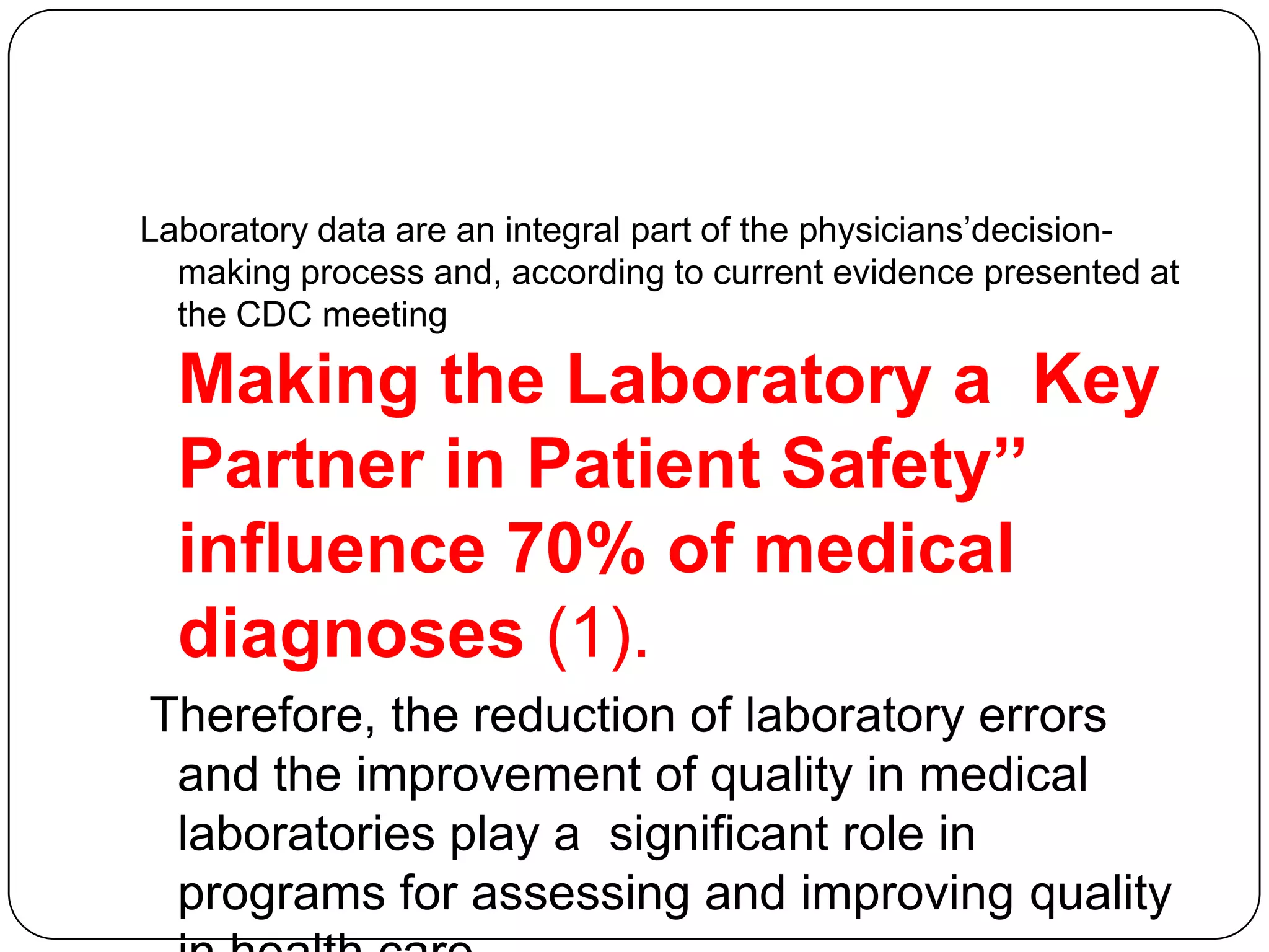 Laboratory data are an integral part of the physicians’decision-
  making process and, according to current evidence presented at
  the CDC meeting

  Making the Laboratory a Key
  Partner in Patient Safety‟‟
  influence 70% of medical
  diagnoses (1).
Therefore, the reduction of laboratory errors
 and the improvement of quality in medical
 laboratories play a significant role in
 programs for assessing and improving quality
 