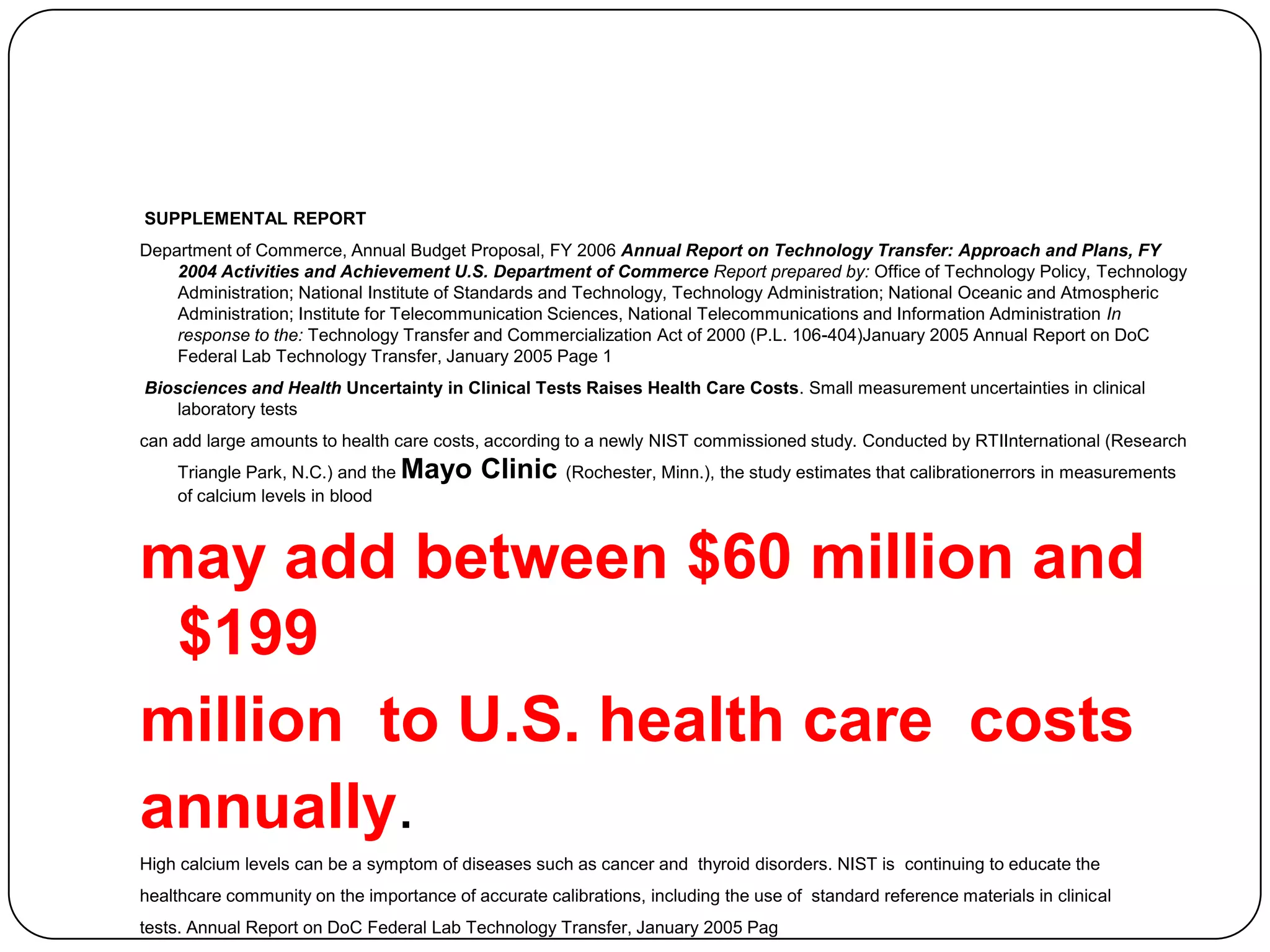 SUPPLEMENTAL REPORT
Department of Commerce, Annual Budget Proposal, FY 2006 Annual Report on Technology Transfer: Approach and Plans, FY
    2004 Activities and Achievement U.S. Department of Commerce Report prepared by: Office of Technology Policy, Technology
    Administration; National Institute of Standards and Technology, Technology Administration; National Oceanic and Atmospheric
    Administration; Institute for Telecommunication Sciences, National Telecommunications and Information Administration In
    response to the: Technology Transfer and Commercialization Act of 2000 (P.L. 106-404)January 2005 Annual Report on DoC
    Federal Lab Technology Transfer, January 2005 Page 1
Biosciences and Health Uncertainty in Clinical Tests Raises Health Care Costs. Small measurement uncertainties in clinical
    laboratory tests
can add large amounts to health care costs, according to a newly NIST commissioned study. Conducted by RTIInternational (Research
    Triangle Park, N.C.) and the   Mayo Clinic (Rochester, Minn.), the study estimates that calibrationerrors in measurements
    of calcium levels in blood



may add between $60 million and
 $199
million to U.S. health care costs
annually.
High calcium levels can be a symptom of diseases such as cancer and thyroid disorders. NIST is continuing to educate the
healthcare community on the importance of accurate calibrations, including the use of standard reference materials in clinical
tests. Annual Report on DoC Federal Lab Technology Transfer, January 2005 Pag
 