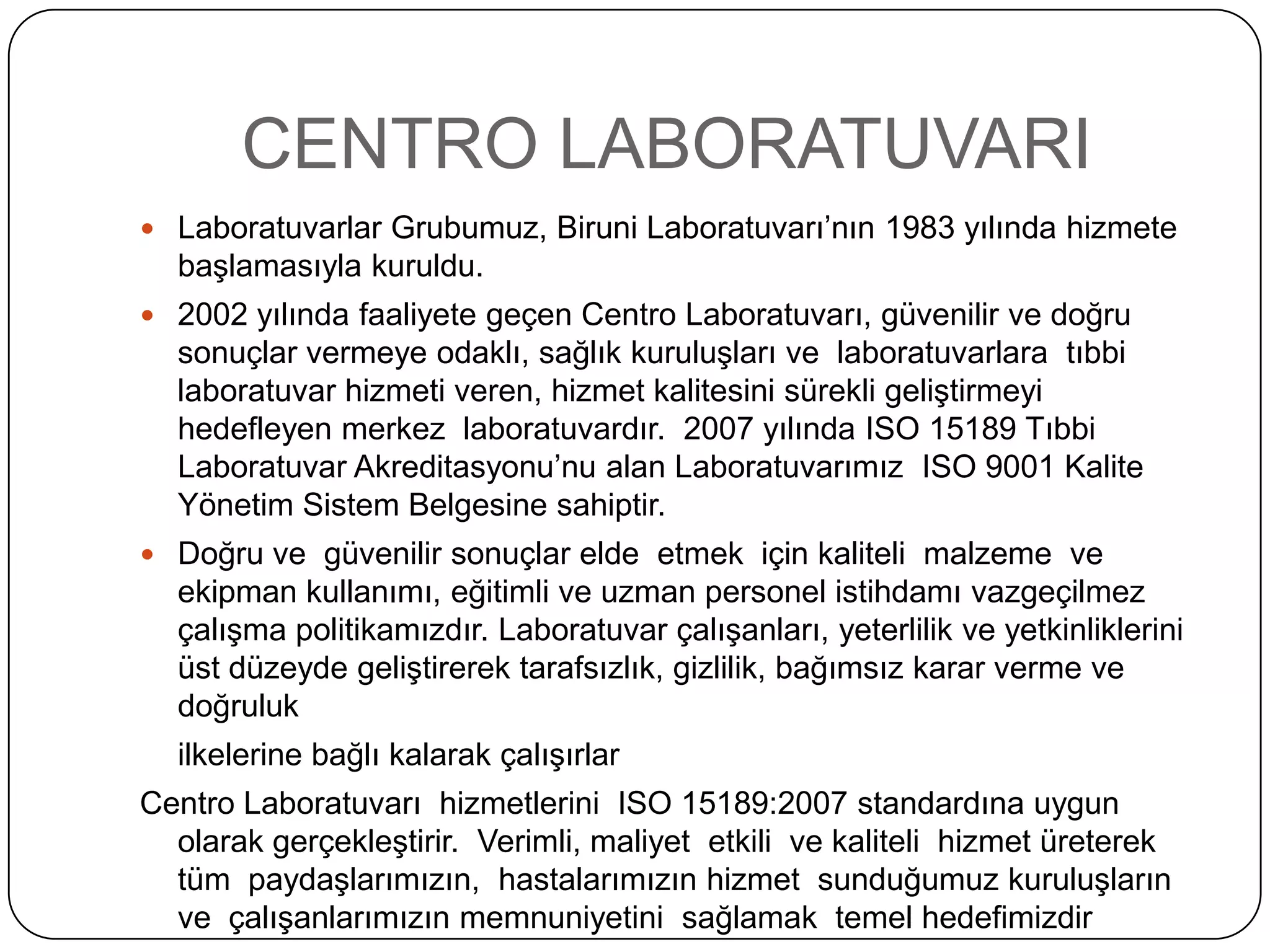 CENTRO LABORATUVARI
 Laboratuvarlar Grubumuz, Biruni Laboratuvarı’nın 1983 yılında hizmete
  baĢlamasıyla kuruldu.
 2002 yılında faaliyete geçen Centro Laboratuvarı, güvenilir ve doğru
  sonuçlar vermeye odaklı, sağlık kuruluĢları ve laboratuvarlara tıbbi
  laboratuvar hizmeti veren, hizmet kalitesini sürekli geliĢtirmeyi
  hedefleyen merkez laboratuvardır. 2007 yılında ISO 15189 Tıbbi
  Laboratuvar Akreditasyonu’nu alan Laboratuvarımız ISO 9001 Kalite
  Yönetim Sistem Belgesine sahiptir.
 Doğru ve güvenilir sonuçlar elde etmek için kaliteli malzeme ve
  ekipman kullanımı, eğitimli ve uzman personel istihdamı vazgeçilmez
  çalıĢma politikamızdır. Laboratuvar çalıĢanları, yeterlilik ve yetkinliklerini
  üst düzeyde geliĢtirerek tarafsızlık, gizlilik, bağımsız karar verme ve
  doğruluk
  ilkelerine bağlı kalarak çalıĢırlar
Centro Laboratuvarı hizmetlerini ISO 15189:2007 standardına uygun
  olarak gerçekleĢtirir. Verimli, maliyet etkili ve kaliteli hizmet üreterek
  tüm paydaĢlarımızın, hastalarımızın hizmet sunduğumuz kuruluĢların
  ve çalıĢanlarımızın memnuniyetini sağlamak temel hedefimizdir
 