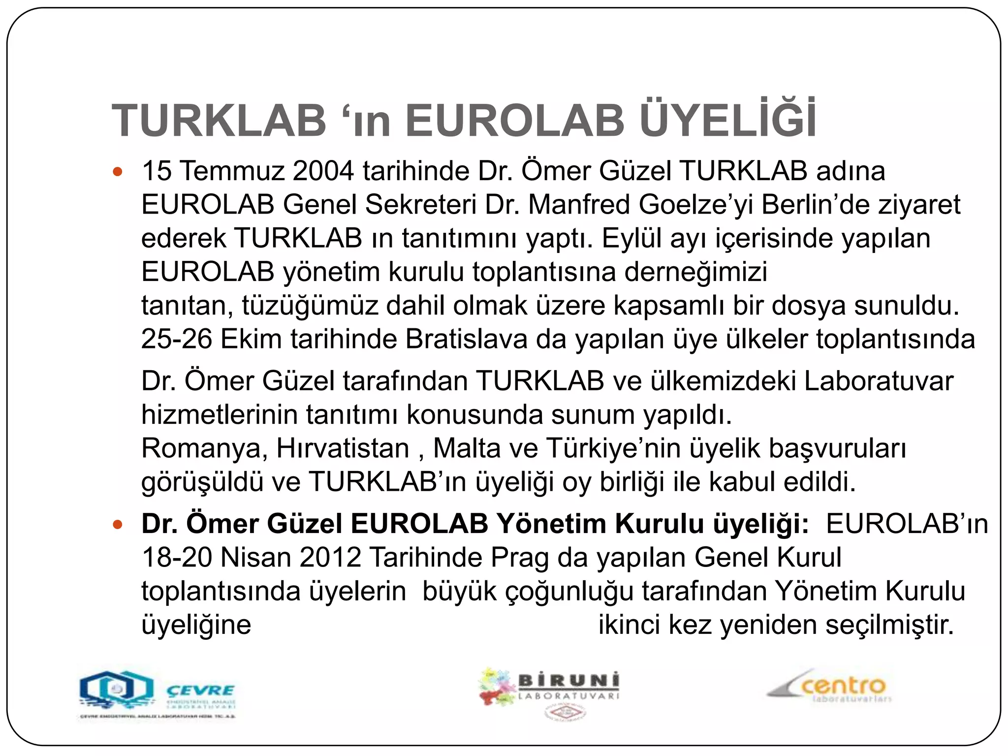 TURKLAB „ın EUROLAB ÜYELĠĞĠ
 15 Temmuz 2004 tarihinde Dr. Ömer Güzel TURKLAB adına
  EUROLAB Genel Sekreteri Dr. Manfred Goelze’yi Berlin’de ziyaret
  ederek TURKLAB ın tanıtımını yaptı. Eylül ayı içerisinde yapılan
  EUROLAB yönetim kurulu toplantısına derneğimizi
  tanıtan, tüzüğümüz dahil olmak üzere kapsamlı bir dosya sunuldu.
  25-26 Ekim tarihinde Bratislava da yapılan üye ülkeler toplantısında
  Dr. Ömer Güzel tarafından TURKLAB ve ülkemizdeki Laboratuvar
  hizmetlerinin tanıtımı konusunda sunum yapıldı.
  Romanya, Hırvatistan , Malta ve Türkiye’nin üyelik baĢvuruları
  görüĢüldü ve TURKLAB’ın üyeliği oy birliği ile kabul edildi.
 Dr. Ömer Güzel EUROLAB Yönetim Kurulu üyeliği: EUROLAB’ın
  18-20 Nisan 2012 Tarihinde Prag da yapılan Genel Kurul
  toplantısında üyelerin büyük çoğunluğu tarafından Yönetim Kurulu
  üyeliğine                            ikinci kez yeniden seçilmiĢtir.
 