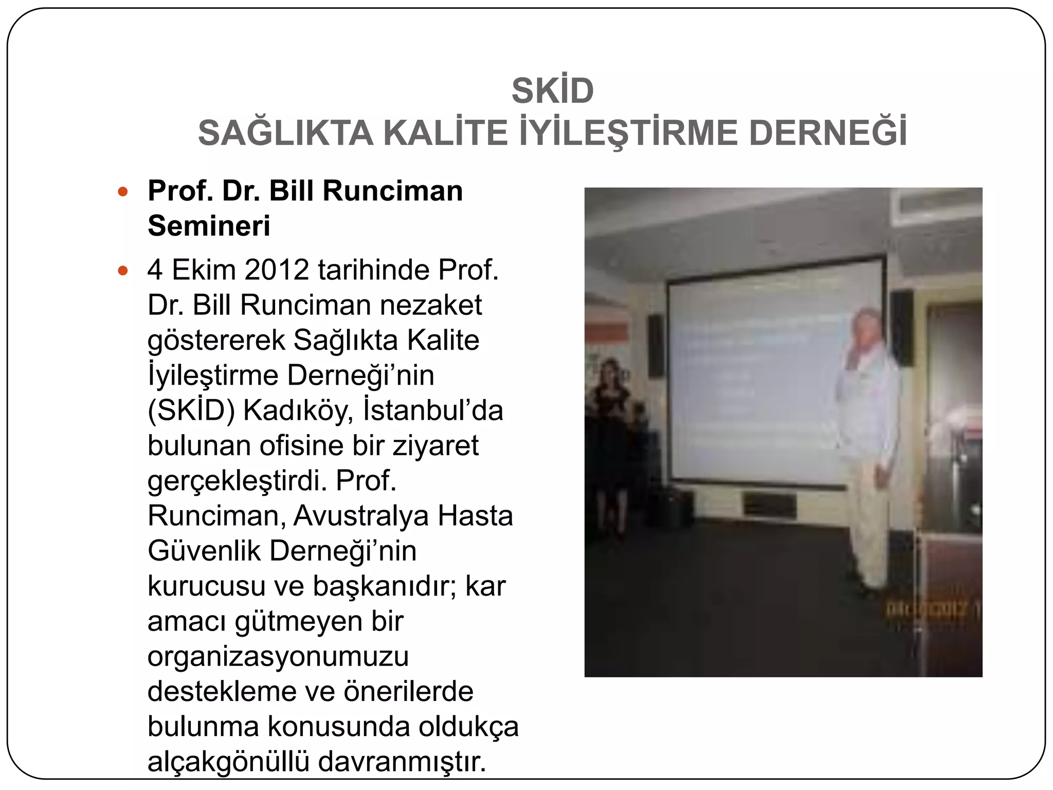 SKĠD
     SAĞLIKTA KALĠTE ĠYĠLEġTĠRME DERNEĞĠ
 Prof. Dr. Bill Runciman
  Semineri
 4 Ekim 2012 tarihinde Prof.
  Dr. Bill Runciman nezaket
  göstererek Sağlıkta Kalite
  ĠyileĢtirme Derneği’nin
  (SKĠD) Kadıköy, Ġstanbul’da
  bulunan ofisine bir ziyaret
  gerçekleĢtirdi. Prof.
  Runciman, Avustralya Hasta
  Güvenlik Derneği’nin
  kurucusu ve baĢkanıdır; kar
  amacı gütmeyen bir
  organizasyonumuzu
  destekleme ve önerilerde
  bulunma konusunda oldukça
  alçakgönüllü davranmıĢtır.
 