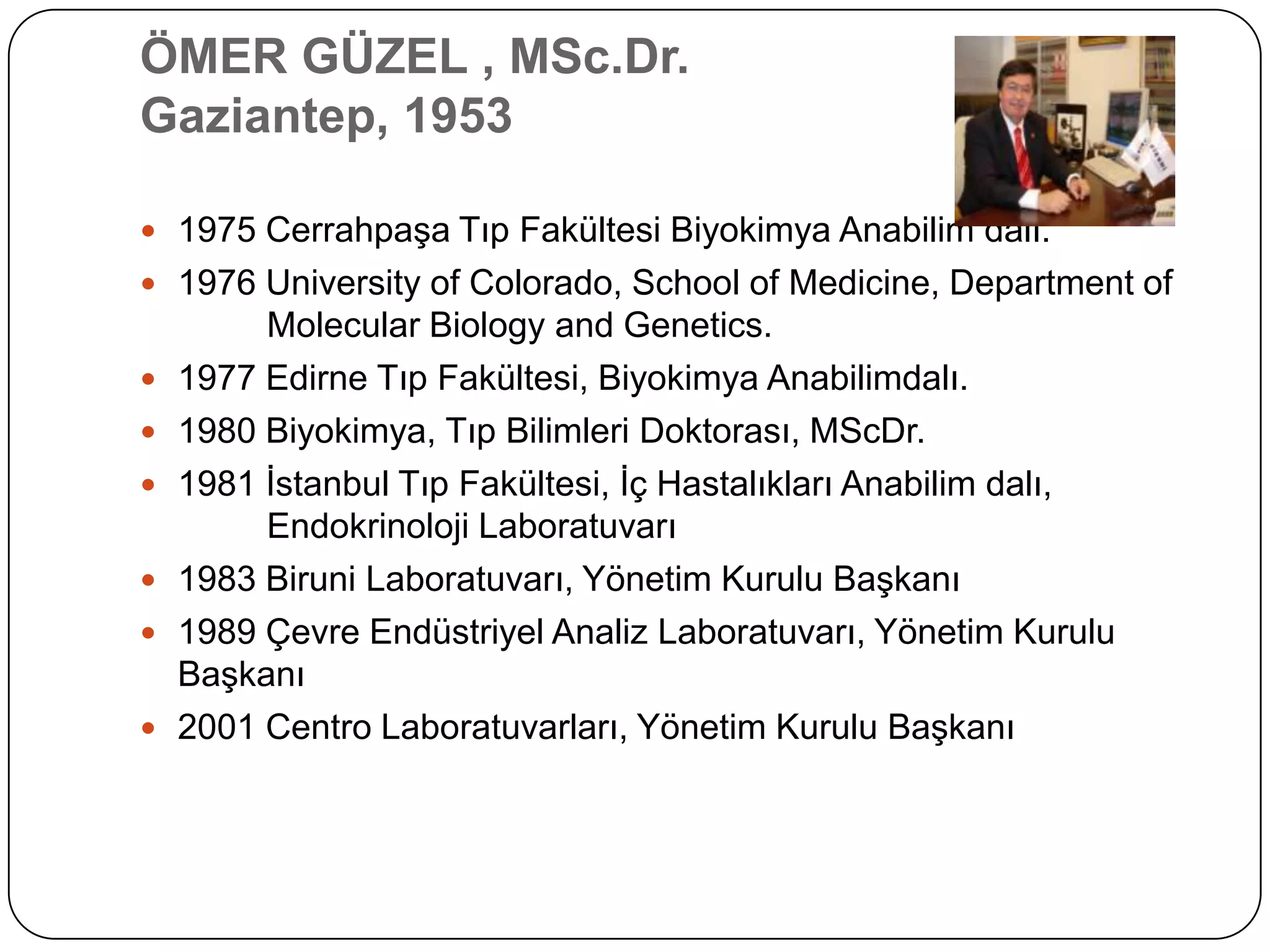 ÖMER GÜZEL , MSc.Dr.
Gaziantep, 1953

 1975 CerrahpaĢa Tıp Fakültesi Biyokimya Anabilim dalı.
 1976 University of Colorado, School of Medicine, Department of
         Molecular Biology and Genetics.
   1977 Edirne Tıp Fakültesi, Biyokimya Anabilimdalı.
   1980 Biyokimya, Tıp Bilimleri Doktorası, MScDr.
   1981 Ġstanbul Tıp Fakültesi, Ġç Hastalıkları Anabilim dalı,
         Endokrinoloji Laboratuvarı
   1983 Biruni Laboratuvarı, Yönetim Kurulu BaĢkanı
   1989 Çevre Endüstriyel Analiz Laboratuvarı, Yönetim Kurulu
    BaĢkanı
   2001 Centro Laboratuvarları, Yönetim Kurulu BaĢkanı
 