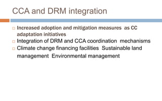  Increased adoption and mitigation measures as CC
adaptation initiatives
 Integration of DRM and CCA coordination mechanisms
 Climate change financing facilities Sustainable land
management Environmental management
CCA and DRM integration
 