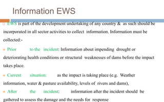 Information EWS
 EWS is part of the development undertaking of any country & as such should be
incorporated in all sector activities to collect information. Information must be
collected:-
❖ Prior to the incident: Information about impending drought or
deteriorating health conditions or structural weaknesses of dams before the impact
takes place.
❖ Current situation: as the impact is taking place (e.g. Weather
information, water & pasture availability, levels of rivers and dams),
❖ After the incident: information after the incident should be
gathered to assess the damage and the needs for response
 