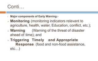 Conti…
 Major components of Early Warning:-
 Monitoring (monitoring indicators relevant to
agriculture, health, water, Education, conflict, etc.);
 Warning (Warning of the threat of disaster
ahead of time); and
 Triggering Timely and Appropriate
Response (food and non-food assistance,
etc…)
 