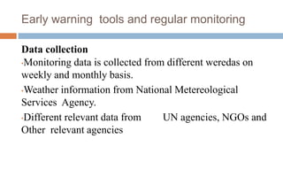 Early warning tools and regular monitoring
Data collection
•Monitoring data is collected from different weredas on
weekly and monthly basis.
•Weather information from National Metereological
Services Agency.
•Different relevant data from UN agencies, NGOs and
Other relevant agencies
 