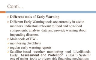 Conti…
 Different tools of Early Warning
 Different Early Warning tools are currently in use to
monitors indicators relevant to food and non-food
components, analyse data and provide warning about
impending disasters.
 Main tools of EW:-
✓monitoring checklists
✓regular early warning reports
✓Satellite-based weather monitoring tool Livelihoods,
Early Assessment and Protection (LEAP) System
one of major tools to trigger risk financing mechanism
 