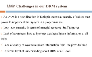 Main Challenges in our DRM system
 As DRM is a new direction in Ethiopia there is a scarcity of skilled man
power to implement the system in a proper manner.
 Low level capacity in terms of material resource Staff turnover
 Lack of awareness, how to interpret weather/climate information at all
level.
 Lack of clarity of weather/climate information from the provider side
 Different level of understanding about DRM at all level
 