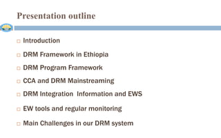 Presentation outline
 Introduction
 DRM Framework in Ethiopia
 DRM Program Framework
 CCA and DRM Mainstreaming
 DRM Integration Information and EWS
 EW tools and regular monitoring
 Main Challenges in our DRM system
 