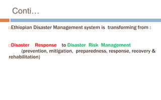 Conti…
Ethiopian Disaster Management system is transforming from :
Disaster Response to Disaster Risk Management
(prevention, mitigation, preparedness, response, recovery &
rehabilitation)
 