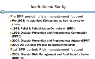 Institutional Set-Up
 Pre BPR period: crisis management focused
●Pre-1973: no organized DM system, ad-hoc response to
crises
●1973: Relief & Rehabilitation Commission (RRC)
●1995: Disaster Prevention and Preparedness Commission
(DPPC)
●2004: Disaster Prevention and Preparedness Agency (DPPA)
●2006-07: Business Process Reengineering (BPR)
 Post BPR period: Risk management focused
●2008: Disaster Risk Management and Food Security Sector
(DRMFSS)
 