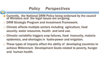 Policy Perspectives
● Currently, the National DRM Policy being endorsed by the council
of Ministers and the legal issues are on-going.
 DRM Strategic Program and Investment Framework.
 Climate affects multiple sectors including agriculture, food
security, water resources, health and land use.
 Climatic variability triggers crop failures, food insecurity, malaria
epidemics, and shortages in hydro-power and irrigation.
 These types of impacts affect the ability of developing countries to
achieve Millennium Development Goals related to poverty, hunger
and human health.
 