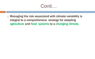 Conti…
 Managing the risk associated with climate variability is
integral to a comprehensive strategy for adapting
agriculture and food systems to a changing climate.
 