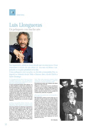 Entrevista




     Luis Llongueras
     Un peluquero con mucho arte




     Sus inquietudes artísticas vienen desde que era muy joven. Crear
     emociones a través de sus obras ya sea una escultura o un
     peinado es su gran prioridad en la vida.
     Como peluquero creó escuela y se decidió a transmitirla Hoy su
     imperio se extiende desde Tokio a Buenos Aires, desde Zúrich a
     Santo Domingo
     Sr. Llongueras Vd. nunca decae ¿Cómo                  Vds. Han sido buenos amigos ¿Qué
     consigue renovarse y ser un referente                 rasgos de su personalidad o carácter
     para los peluqueros españoles? ¿Es un                 son afines a los de Salvador Dalí?
     dictador como peluquero?                              Particularmente pienso que teníamos una misma
     Un buen profesional siempre debe dialogar con         visión de la vida y del arte.
     su cliente. También es importante mantenerse al       Llegamos a conectar por nuestra coincidencia
     día; afortunadamente lo que más me gusta hacer        en el amor por el trabajo, la inquietud artística
     es lo que me permite no quedarme atrás: leer,         y nuestra especial concepción del sentido de la
     estudiar, formarme, viajar...también los jóvenes      imagen. Así mismo, valorábamos de la misma
     son para mí una importante fuente de inspiración      manera nuestra relación con los medios de
     e información. Todo esto me permite no sólo           comunicación. ¡Dalí más a lo grande!
     adaptarme a los tiempos sino adelantarme. Intento
     plasmar mi creatividad en los peinados con el         ¿Por qué esa pasión por la fotografía y
     objetivo de liberar a la gente de la esclavitud del   la escultura?
     peinado, mi propuesta es la de un corte tan           Mis inquietudes artísticas vienen desde que era
     personal y adaptado que no necesite de ningún         muy joven. Cuando terminé los estudios básicos
     esfuerzo.                                             mi padre me matriculó en la Escuela de Bellas
                                                           Artes. Años más tarde hice escultura en la Escola
     ¿Cómo recuerda haber hecho con                        Massana de Barcelona. Siempre he tenido muy
     Salvador Dalí la peluca-cortina de la                 despiertos en mí intereses tanto artísticos como
     habitación Mae West en el Museo Dalí?                 intelectuales y me he formado continuamente
     Fruto de la relación de amistad que manteníamos       en estas disciplinas tanto de forma autodidacta
     desde 1982 surgió el proyecto de colaborar con        como consultando, visitando exposiciones, leyendo
     la creación de una gigantesca peluca que serviría     libros de arte o en mis conversaciones con artistas
     de cortina para la habitación que el pintor           y creativos. Además, las continuas y variadas
     dedicó a Mae West en su Teatro Museo de               actividades en mi vida han despertado nuevas
     Figueras. El proceso de creación fue muy              formas de expresión; como la fotografía, a la que
     interesante y enriquecedor, en este proyecto.         descubrí en mis frecuentes viajes y la escultura.
     Dediqué más de mil horas de trabajo a su              Me interesa todo lo que tenga que ver con el
     realización, y el resultado figura en el libro        mundo de las artes.
     Récord Guinness de 1992 por ser la peluca más
      grande del mundo.                                                                        M.A. Rabadán


12
 