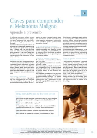 A fondo

Claves para comprender
el Melanoma Maligno
Aprende a prevenirlo
El melanoma: un tumor maligno, oscuro,                                   aquellos que tienden a quemarse fácilmente tienen                                Si el melanoma se extiende a los ganglios linfáticos,
pigmentado, que normalmente aparece en la piel.                          más probabilidades de sufrir daños solares, así                                  los pacientes pueden recibir tratamiento con
Pero ¿qué es exactamente?, ¿qué aspecto tiene?,                          como de padecer un melanoma. Otros factores,                                     interferón alfa, una molécula que estimula el
¿qué lo produce?, ¿qué puedes hacer para                                 como la tendencia genética, pueden también                                       sistema inmune del organismo. Si el melanoma
prevenirlo?                                                              incrementar el riesgo.                                                           se desarrolla más allá de los ganglios linfáticos,
Para empezar destacaremos que la incidencia del                                                                                                           el tratamiento se realiza con quimioterapia,
melanoma está creciendo más rápidamente que                              ¿Con qué síntomas se manifiesta?                                                 citoquinas estimuladoras del sistema inmune o
la de cualquier otro tipo de cáncer, que puede                           Cualquier lesión pigmentada que experimenta un                                   una combinación de ambas.
ocurrir a cualquier edad y que es el cáncer más                          cambio en el tamaño, en la forma o en el color                                   La investigación clínica está actualmente en vías
común entre adultos jóvenes. Aunque la mayoría                           debería ser biopsiada. La regla del ABCDE para                                   de evaluar otros métodos para tratar el melanoma,
de los casos afectan a la piel, existen algunas clases                   el diagnóstico precoz proporciona una manera                                     incluyendo vacunas y pequeñas moléculas que
de melanoma que aparecen en otros lugares,                               fácil de familiarizarse con los signos tempranos                                 tienen como objetivo específico las vías de
como la conjuntiva ocular (envoltura de los ojos),                       del melanoma maligno.                                                            crecimiento del tumor.
la boca y el recto.
                                                                         ¿Cuál es su principal tratamiento?                                               ¿Cómo se pueden prevenir futuros
¿Qué es el melanoma?                                                     El melanoma es a menudo curable si se detecta                                    melanomas?
El melanoma es el cáncer cutáneo más peligroso.                          y se trata pronto.                                                               Como hemos visto anteriormente, la mayoría de
Las células cancerosas surgen de los melanocitos                         El principal tratamiento del melanoma en estadio                                 los melanomas están causados por el daño solar.
(células que producen la melanina), que dan el                           precoz es la cirugía.                                                            La mejor forma de prevenirlos consiste en evitar
color a la piel. Todos tenemos esas células para                         Un melanoma poco profundo (melanoma "in                                          una exposición prolongada al sol, principalmente
producir melanina, algunas de las cuales pueden                          situ") normalmente se trata con una extirpación                                  en las horas de mayor incidencia de luz ultravioleta
cambiar, bien espontáneamente o bien cuando se                           local amplia de la lesión. En este procedimiento                                 (de 12 a 17 hs); aplicarse una crema solar siempre
dañan como consecuencia de la exposición solar.                          se extirpa también un área alrededor del                                         que se esté al aire libre, con un factor de
Con el tiempo, este daño puede derivar en un                             melanoma.                                                                        protección mínimo de 15; utilizar sombreros o
cáncer.                                                                  Los melanomas de 1 milímetro o más de grosor                                     gorras, y llevar camisas de manga larga.
                                                                         se consideran algo más graves que los menos                                      Además tenemos que realizar autoexámenes
¿Qué causa el melanoma?                                                  profundos, y pueden extenderse a los ganglios                                    regulares de nuestra piel, para identificar lunares
La mayoría de los melanomas se originan por el                           linfáticos cercanos. Aquí también se realiza una                                 sospechosos en un estadio muy precoz. Cualquier
daño solar. El principal riesgo para desarrollar                         amplia escisión local, a menudo junto con una                                    lunar sospechoso debería ser evaluado por un
melanoma probablemente provenga de las                                   biopsia de un ganglio linfático para comprobar si                                dermatólogo.
quemaduras solares. Las personas de piel clara o                         está afectado.




              Regla del ABCDE para su detección precoz
              Asimetría
              Busca lesiones que sean asimétricas, comparando un lado con otro. Si dibujas una
              línea que pase por el centro de la lesión, ¿parecen los dos lados diferentes?
              Bordes
              Mira los bordes de la lesión. ¿Son irregulares?
              Color
              Averigua si hay cambios en el color de la lesión. ¿Se está oscureciendo? ¿Está
              cambiando parte del lunar de color o contiene varios colores diferentes?
              Diámetro
              Observa el tamaño de la lesión. ¿Tiene más de 6 milímetros de diámetro?
              Elevación
              Busca signos de que la lesión esté creciendo. ¿Está aumentando en altura?




                          Director y editor: Ricardo Ruiz Rodríguez • Asesores científicos: Daniel Candelas Prieto, Laura López Rodríguez, Marta Ballestero Díez y Elena Tévar.
                        Asesora científica y literaria: Dra. Aurora Guerra • Secretarias coordinadoras: Nuria López y Adela del Río • Colaboradora de redacción: Aline Neumann.

                                                                                                                                                                                                                  15
                                           Redacción y coordinación: Ángeles Rabadán • Diseño y maquetación: www.daprostudio.com • Impresión: Imprimex.
                        Unidad de Dermatología. Dr.Ricardo Ruiz Rodríguez. C/ Maldonado 50. 28006 MADRID - Teléfono 91 402 02 19- FAX 91 402 09 21 - Web: www.rruiz.org
                 Si desea ejercitar sus derechos de acceso, rectificación o cancelación, envíenos por favor un correo electrónico a la dirección: info@rruiz.org o diríjanse a Maldonado 50, 28006 Madrid.
 