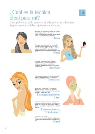¿Cuál es la técnica
    ideal para mi?
    Cada piel, como cada persona, es diferente y las soluciones
    dermocosméticas deben ajustarse a cada caso.

                           Arrugas de expresión (patas de gallo o
                           las arruguitas del entrecejo):
                           con el Botox podemos conseguir que tu mirada
                           vuelva a ser juvenil, abierta y luminosa.

                                                                   Botox

                           Arrugas que rodean a los ojos, a los
                           labios (código de barras) o las que
                           aparecen en mejillas, cuello, escote o
                           manos, asociadas o no a manchas:
                           pueden fácilmente solucionarse mediante el láser
                           Fraxel.
                                                                 Fraxel


                           Arrugas alrededor de la boca o
                           simplemente quieres devolver el
                           volumen perdido a tus labios:
                           el método más seguro y efectivo es el relleno
                           con Restylane.
                                                         Restylane

                           Flaccidez o la aparición de la “papada”:
                           gracias a la Radiofrecuencia o Thermacool
                           podemos resolverlo.
                                                     Thermacool


                           Venitas o “cuperosis” y manchas:
                           Rejuvenecimiento con láser no agresivo o
                           Fotorejuvenecimiento. Además, al mismo tiempo
                           mejoras la calidad de la piel.

                               Fotorejuvenecimiento
                                              Láser
                           Lesiones precancerosas y cancerosas:
                           El innovador Rejuvenecimiento fotodinámico es
                           la más clara integración entre salud y belleza.
                           Elimina y da a la piel un resplandeciente y saludable
                           aspecto.

                                       Rejuvenecimiento
                                           Fotodinámico
                           Cicatrices de acné:
                           Ahora contamos con la última tecnología láser,
                           el Fraxel que consigue devolverte una piel más

                                                                 Fraxel
                           lisa.




8
 